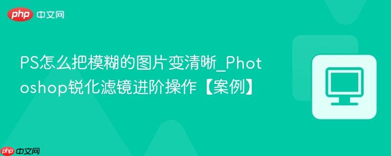 Photoshop锐化滤镜进阶操作【案例】- PS怎么把模糊的图片变清晰