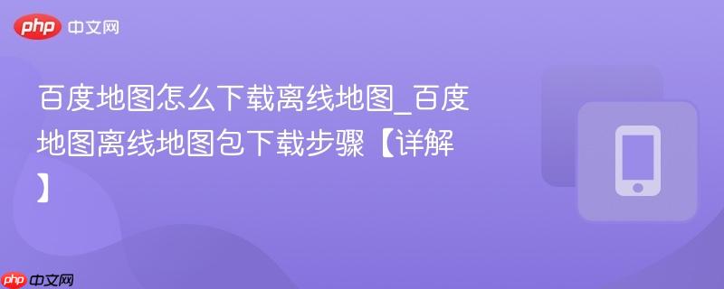 百度地图离线地图包下载步骤【详解】- 百度地图怎么下载离线地图