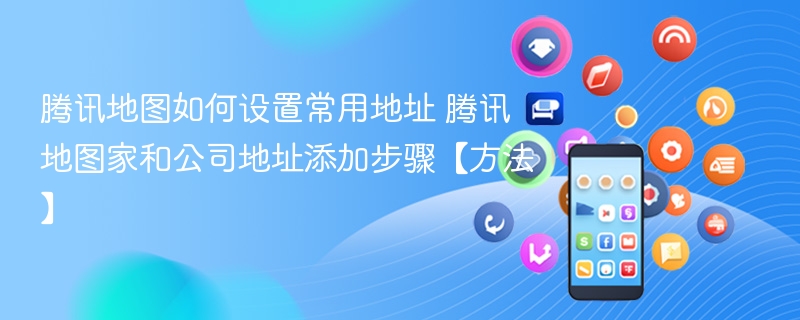 腾讯地图家和公司地址添加步骤【方法】- 腾讯地图如何设置常用地址