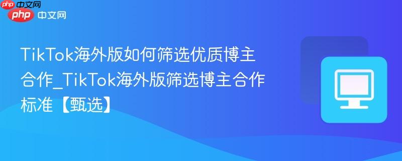 TikTok海外版筛选博主合作标准【甄选】- TikTok海外版如何筛选优质博主合作