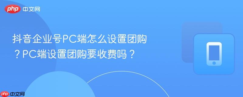 抖音企业号PC端怎么设置团购？PC端设置团购要收费吗？-