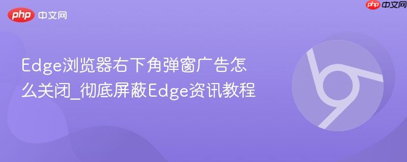彻底屏蔽Edge资讯教程- Edge浏览器右下角弹窗广告怎么关闭