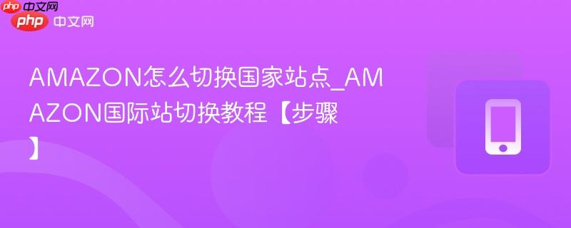 AMAZON国际站切换教程【步骤】- AMAZON怎么切换国家站点