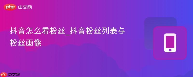 抖音粉丝列表与粉丝画像- 抖音怎么看粉丝
