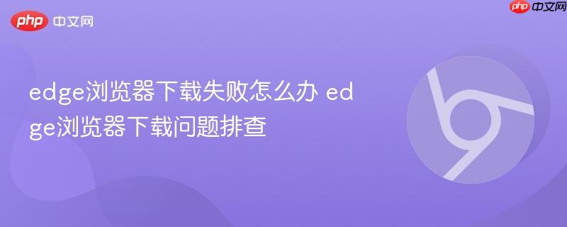 edge浏览器下载问题排查- edge浏览器下载失败怎么办