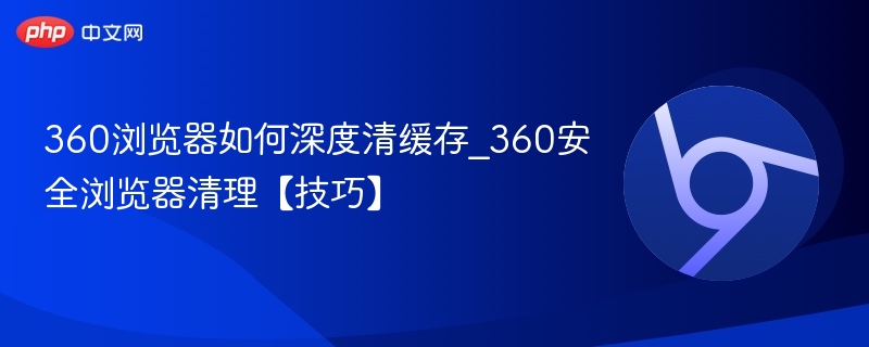 360安全浏览器清理【技巧】- 360浏览器如何深度清缓存