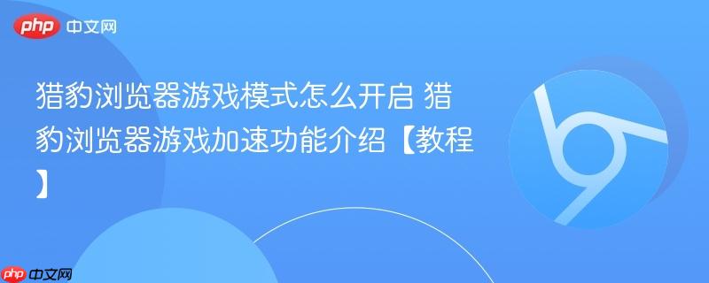 猎豹浏览器游戏加速功能介绍【教程】- 猎豹浏览器游戏模式怎么开启