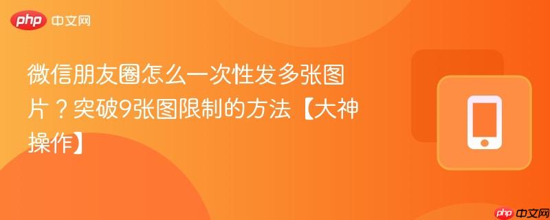 微信朋友圈怎么一次性发多张图片？突破9张图限制的方法【大神操作】-