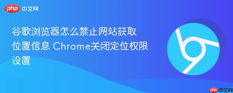 Chrome关闭定位权限设置- 谷歌浏览器怎么禁止网站获取位置信息