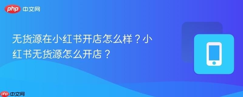 无货源在小红书开店怎么样？小红书无货源怎么开店？-
