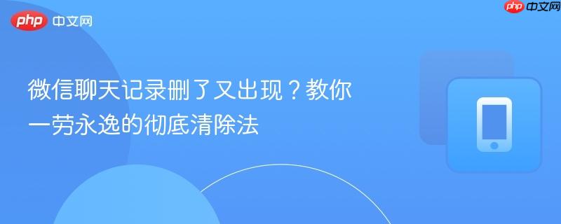 微信聊天记录删了又出现？教你一劳永逸的彻底清除法-