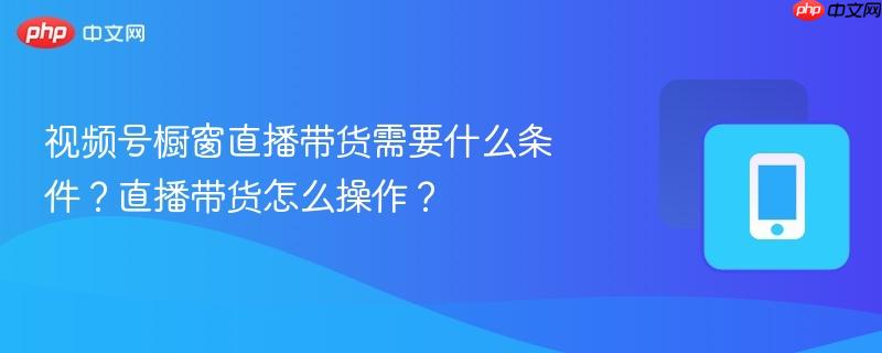 视频号橱窗直播带货需要什么条件？直播带货怎么操作？-